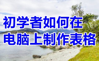 初学者如何在电脑上制作表格 电脑怎么做表格初学者入门教程
