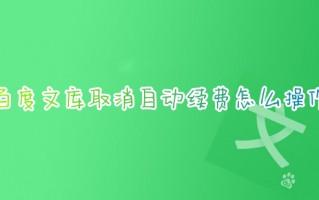 百度文库取消自动续费怎么操作 如何取消百度文库自动续费