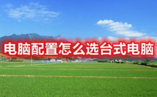 电脑配置怎么选台式电脑 2023如何选择电脑配置的高低