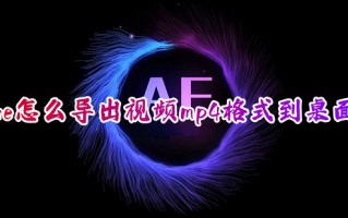 ae怎么导出视频mp4格式到桌面 ae怎么免费渲染导出mp4视频